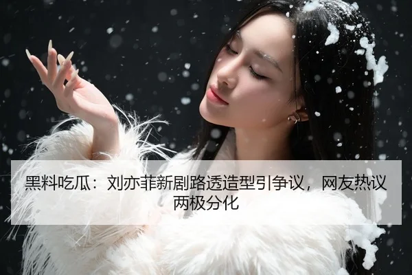 黑料吃瓜：刘亦菲新剧路透造型引争议，网友热议两极分化